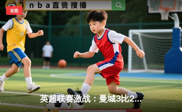 英超联赛激战：曼城3比2逆转利物浦，哈兰德梅开二度引领胜利