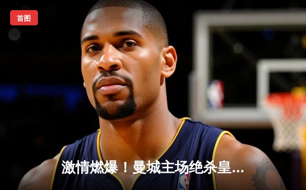 激情燃爆！曼城主场绝杀皇家马德里，欧冠半决赛上演进球大战