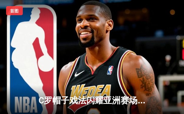 C罗帽子戏法闪耀亚洲赛场，利雅得胜利5-1大胜迪拜青年开启新赛季征程